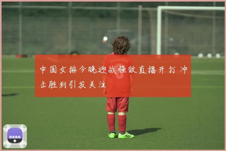 中国女排今晚迎战强敌直播开打 冲击胜利引发关注