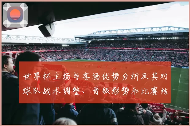 世界杯主场与客场优势分析及其对球队战术调整、晋级形势和比赛结果的影响