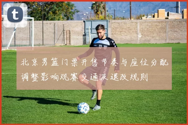 北京男篮门票开售节奏与座位分配调整影响观赛交通及退改规则