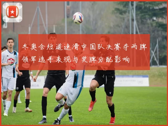 冬奥会短道速滑中国队决赛夺两牌领军选手表现与奖牌分配影响