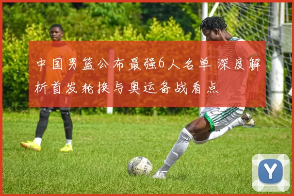 中国男篮公布最强6人名单 深度解析首发轮换与奥运备战看点