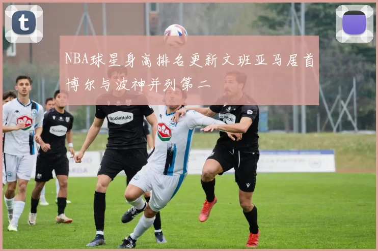 NBA球星身高排名更新文班亚马居首博尔与波神并列第二