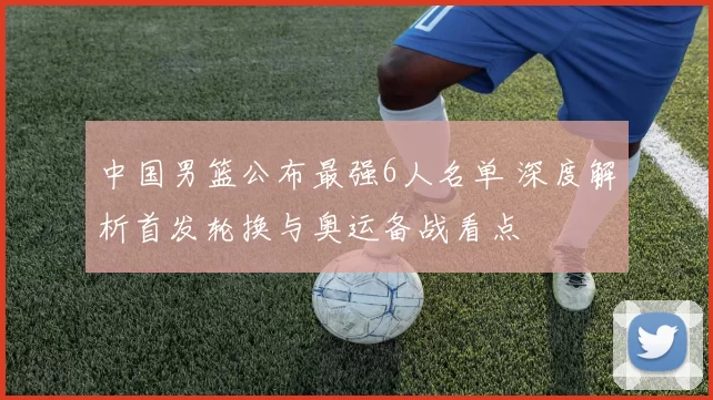 中国男篮公布最强6人名单 深度解析首发轮换与奥运备战看点