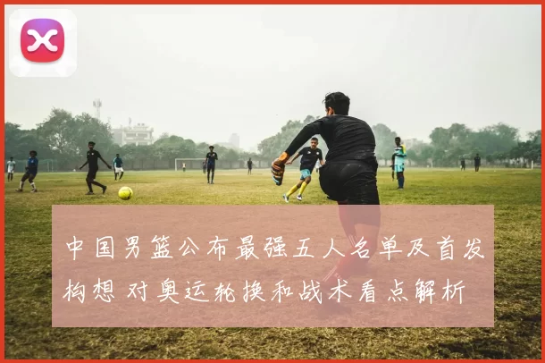 中国男篮公布最强五人名单及首发构想 对奥运轮换和战术看点解析