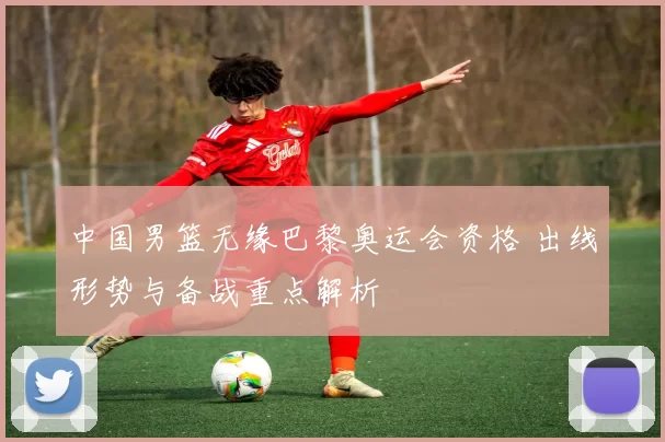 中国男篮无缘巴黎奥运会资格 出线形势与备战重点解析