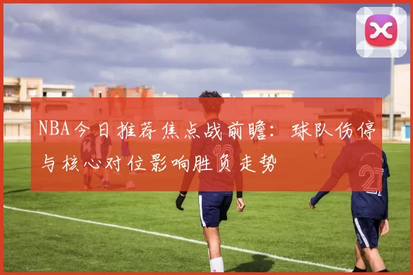 NBA今日推荐焦点战前瞻：球队伤停与核心对位影响胜负走势