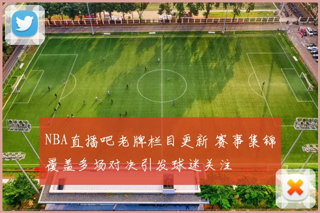 NBA直播吧老牌栏目更新 赛事集锦覆盖多场对决引发球迷关注