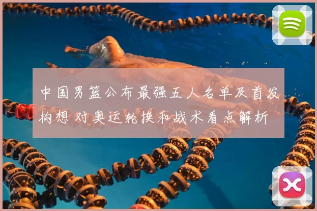 中国男篮公布最强五人名单及首发构想 对奥运轮换和战术看点解析