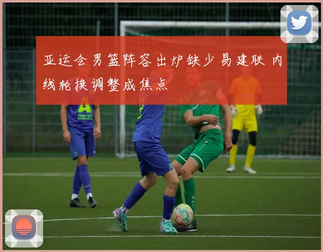 亚运会男篮阵容出炉缺少易建联 内线轮换调整成焦点