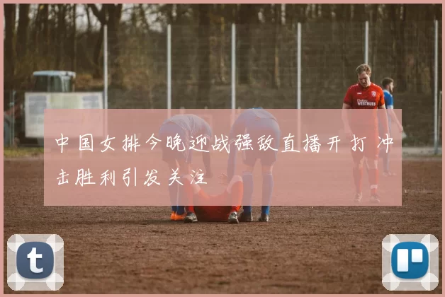 中国女排今晚迎战强敌直播开打 冲击胜利引发关注