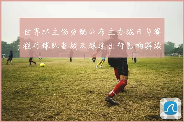 世界杯主场分配公布主办城市与赛程对球队备战及球迷出行影响解读