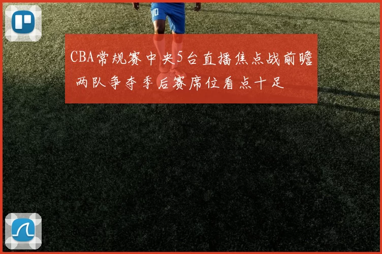 CBA常规赛中央5台直播焦点战前瞻 两队争夺季后赛席位看点十足