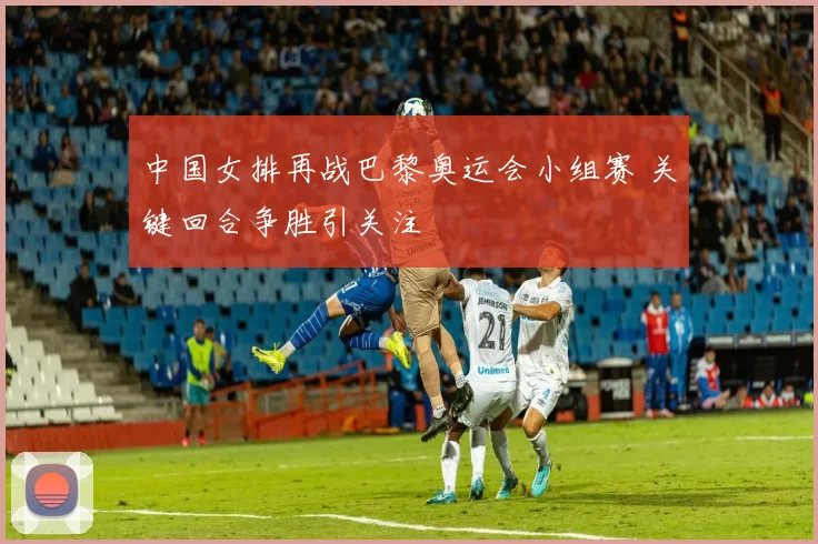 中国女排再战巴黎奥运会小组赛 关键回合争胜引关注