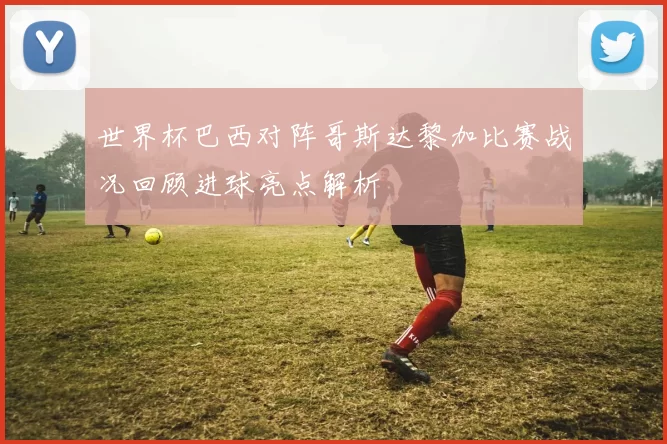 世界杯巴西对阵哥斯达黎加比赛战况回顾进球亮点解析