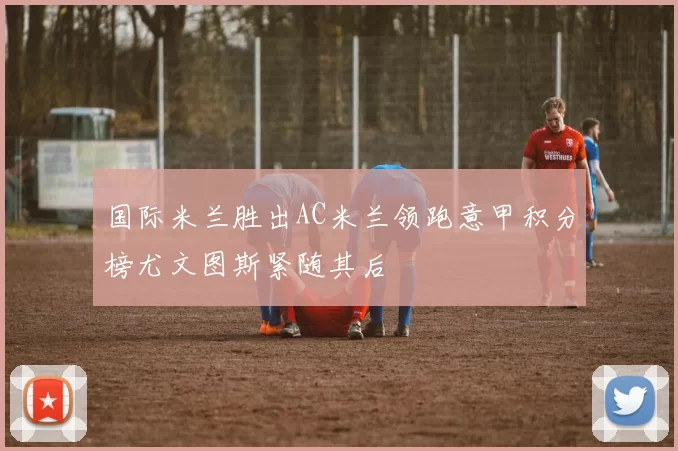国际米兰胜出AC米兰领跑意甲积分榜尤文图斯紧随其后