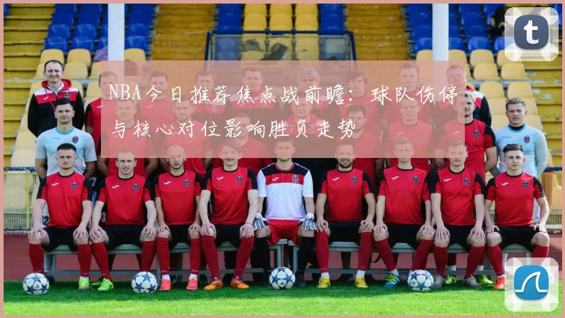 NBA今日推荐焦点战前瞻：球队伤停与核心对位影响胜负走势