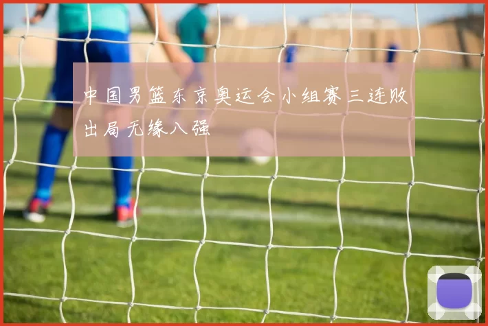 中国男篮东京奥运会小组赛三连败出局无缘八强