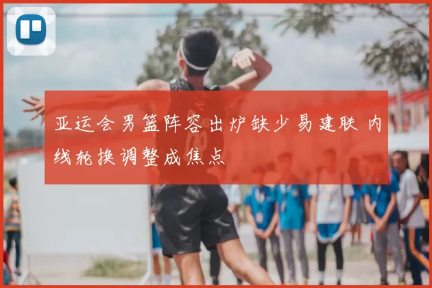 亚运会男篮阵容出炉缺少易建联 内线轮换调整成焦点