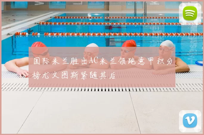 国际米兰胜出AC米兰领跑意甲积分榜尤文图斯紧随其后