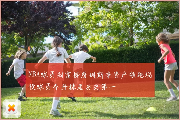 NBA球员财富榜詹姆斯净资产领跑现役球员乔丹稳居历史第一