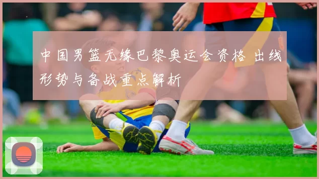 中国男篮无缘巴黎奥运会资格 出线形势与备战重点解析