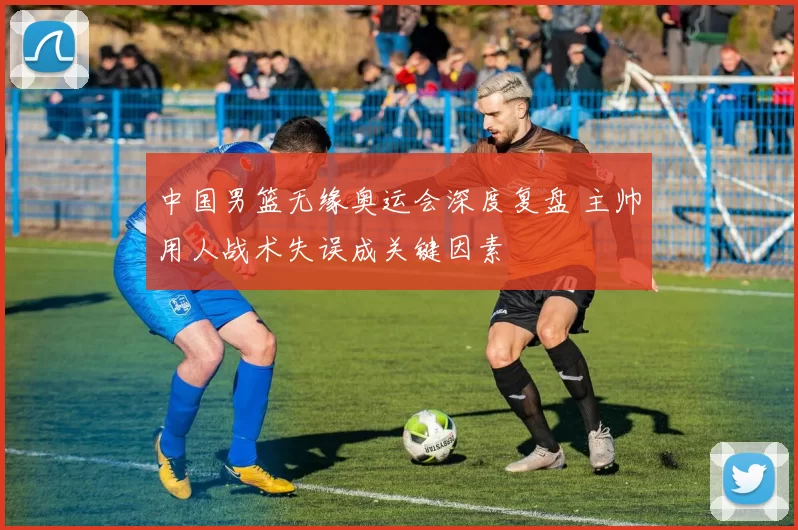 中国男篮无缘奥运会深度复盘 主帅用人战术失误成关键因素