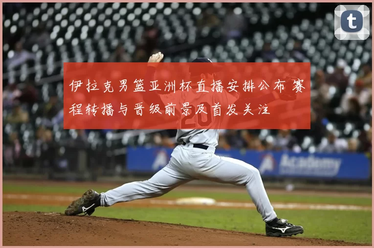 伊拉克男篮亚洲杯直播安排公布 赛程转播与晋级前景及首发关注