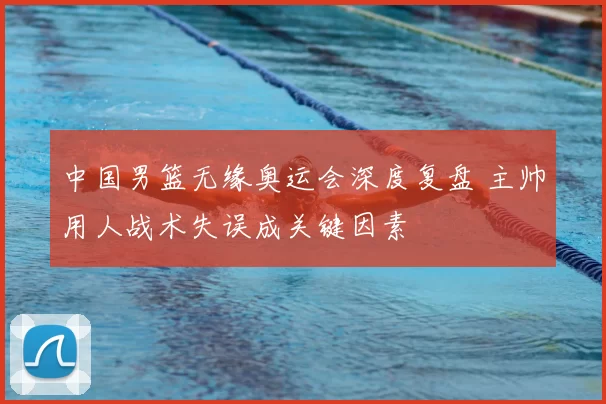 中国男篮无缘奥运会深度复盘 主帅用人战术失误成关键因素