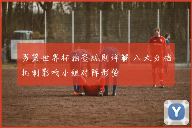 男篮世界杯抽签规则详解 八大分档机制影响小组对阵形势