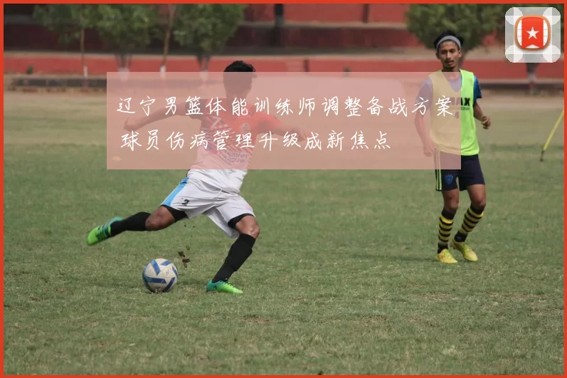 辽宁男篮体能训练师调整备战方案 球员伤病管理升级成新焦点