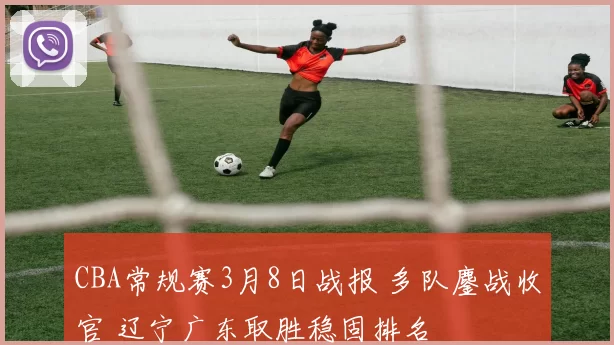 CBA常规赛3月8日战报 多队鏖战收官 辽宁广东取胜稳固排名
