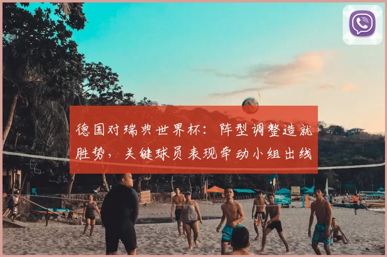 德国对瑞典世界杯：阵型调整造就胜势，关键球员表现牵动小组出线