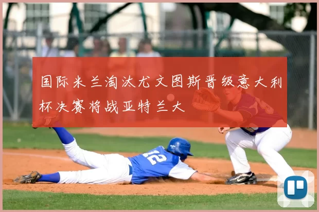 国际米兰淘汰尤文图斯晋级意大利杯决赛将战亚特兰大