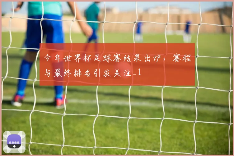 今年世界杯足球赛结果出炉,赛程与最终排名引发关注_1
