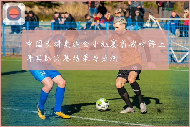 中国女排奥运会小组赛首战对阵土耳其队比赛结果与分析
