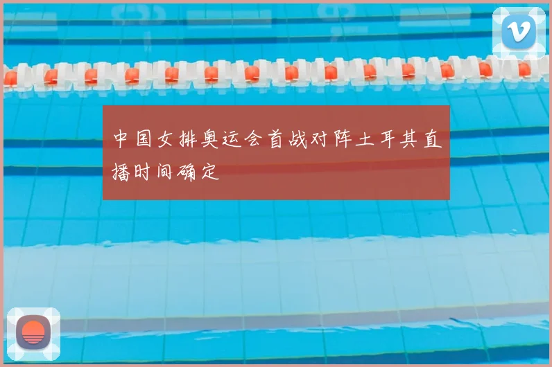 中国女排奥运会首战对阵土耳其直播时间确定