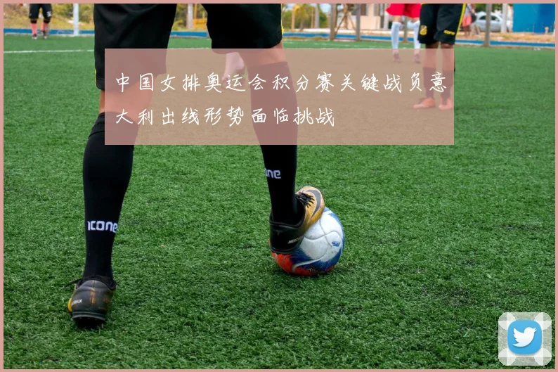 中国女排奥运会积分赛关键战负意大利出线形势面临挑战