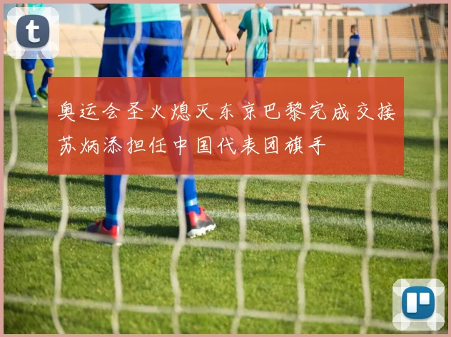 奥运会圣火熄灭东京巴黎完成交接苏炳添担任中国代表团旗手
