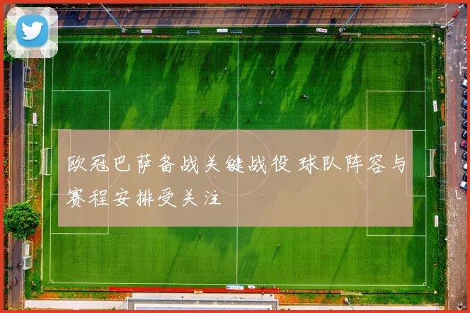 欧冠巴萨备战关键战役 球队阵容与赛程安排受关注